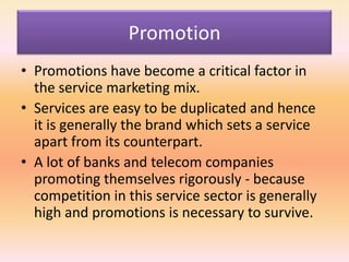 Promotion
• Promotions have become a critical factor in
the service marketing mix.
• Services are easy to be duplicated and hence
it is generally the brand which sets a service
apart from its counterpart.
• A lot of banks and telecom companies
promoting themselves rigorously - because
competition in this service sector is generally
high and promotions is necessary to survive.
 