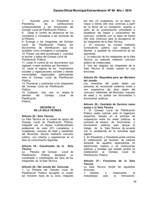 Gaceta Oficial Municipal Extraordinaria Nº 49 Año I 2014
10
7. Suscribir junto al Presidente o
Presidenta, las certificaciones
correspondientes a las actuaciones del
Consejo Local de Planificación Pública.
8. Llevar el control de asistencia de los
consejeros y consejeras a las reuniones de
la Plenaria.
9. Entregar a los integrantes del Consejo
Local de Planificación Pública los
documentos de identificación que los
acreditan como consejeros o consejeras.
10. Poseer una data actualizada y custodiar
el archivo y sellos del Consejo Local de
Planificación Pública.
11. Llevar el control de los documentos que
ingresen o sean recibidos por Secretaría.
12. Llevar el registro de los movimientos
sociales y organizaciones sociales y demás
comunidades organizadas participantes
ante el Consejo Local de Planificación
Pública.
13. Proclamar y juramentar a los integrantes
del Consejo Local de Planificación
Pública.
14. Cualquier otra que le asigne la
plenaria del Consejo Local de
Planificación
Pública.
SECCIÓN IV
DE LA SALA TÉCNICA
Artículo 22.- Sala Técnica
La Sala Técnica es la unidad de apoyo del
Consejo Local de Planificación Pública,
integrada por un equipo multidisciplinario
profesional de siete (07) ciudadanos o
ciudadanas, mayores de edad y residentes
del Municipio, electos mediante concurso
público, con criterios y experiencias en el
área de conocimiento requerida.
Artículo 23.- Coordinador de la Sala
Técnica
La Plenaria del Consejo Local de
Planificación Pública designará un
coordinador o coordinadora del seno de los
integrantes de la Sala Técnica.
Artículo 24.- Del Jurado del Concurso
1. La Plenaria del Consejo Local de
Planificación Pública escogerá un jurado
ad- honorem fuera de su seno, integrado
por tres (3) ciudadanos, en un lapso no
mayor a treinta (30) días continuos a partir
de la fecha de su instalación, quienes a
partir de su juramentación procederán a
establecer las bases y convocatoria del
concurso, contando con un lapso de treinta
(30) días continuos para la escogencia de
los integrantes de la Sala Técnica.
2. El concurso se iniciará mediante
convocatoria pública que asegure la
libertad e igualdad de concurrencia de los
aspirantes.
3. La selección de los integrantes de la Sala
Técnica se realizará mediante concurso
público de credenciales.
4. Una vez elegidos los integrantes de la
Sala Técnica el Jurado cesará en sus
funciones.
Artículo 25.- Requisitos para ser Miembro
del Jurado
Los miembros del jurado deben ser
personas de reconocida solvencia moral y
con experiencia del área objeto del
concurso, habitantes del Municipio, mayores
de edad y no podrán ser funcionarias o
funcionarios públicos.
Artículo 26.- Comisión de Servicio como
apoyo a la Sala Técnica
1. El Consejo Local de Planificación
Pública podrá solicitar ante el organismo
respectivo, basado en el principio de
cooperación entre los entes públicos, la
comisión de servicio de funcionarias o
funcionarios públicos para apoyar el
trabajo de la Sala Técnica, de acuerdo
con lo establecido en la normativa legal
vigente.
2. El Presidente o Presidenta podrá solicitar
la colaboración ad honorem, de carácter
temporal de aquellos especialistas en
determinada materia o de instituciones
públicas y privadas que puedan prestar su
colaboración al Consejo Local de
Planificación Pública.
Artículo 27.- Funciones de la Sala
Técnica:
La Sala Técnica tendrá las siguientes
funciones:
1. Diseñar e implementar la
metodología para la formulación,
 