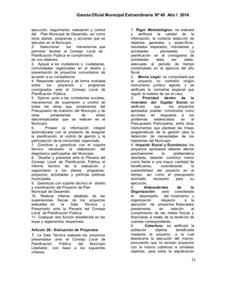 Gaceta Oficial Municipal Extraordinaria Nº 49 Año I 2014
11
ejecución, seguimiento, evaluación y control
del Plan Municipal de Desarrollo, así como
otros planes, programas y acciones que se
ejecuten en el Municipio.
2. Seleccionar los mecanismos que
permitan facilitar al Consejo Local de
Planificación Pública el cumplimiento
de sus objetivos.
3. Apoyar a los ciudadanos y ciudadanas,
comunidades organizadas en el diseño y
presentación de proyectos comunitarios de
acuerdo a su competencia.
4. Responder oportuna y de forma motivada
sobre los proyectos y programas
consignados ante el Consejo Local de
Planificación Pública.
5. Ejercer, junto a las contralorías sociales,
mecanismos de supervisión y control de
todas las obras que, provenientes del
Presupuesto de Inversión del Municipio y de
otras provenientes de entes
descentralizados que se realicen en el
Municipio.
6. Proveer la información integral
automatizada con el propósito de asegurar
la planificación, el control de gestión y la
participación de la comunidad organizada.
7. Coordinar y garantizar con el soporte
técnico necesario la elaboración del
diagnóstico participativo del Municipio.
8. Diseñar y presentar ante la Plenaria del
Consejo Local de Planificación Pública el
informe técnico de la evaluación y
seguimiento a los planes, programas,
proyectos, actividades y políticas públicas
municipales.
9. Garantizar con soporte técnico el diseño
y coordinación del Proyecto de Plan
Municipal de Desarrollo.
10. Realizar informe detallado de las
supervisiones físicas de los proyectos
evaluados en la Sala Técnica y
Presentarlo ante la Plenaria del Consejo
Local de Planificación Pública.
11. Cualquier otra función establecida en las
leyes y reglamentos respectivos.
Artículo 28.- Evaluación de Proyectos:
1. La Sala Técnica evaluará los proyectos
presentados ante el Consejo Local de
Planificación Pública del Municipio
Libertador, con base a los siguientes
criterios:
1. Rigor Metodológico: se evaluará
y verificará la calidad de la
información, la correcta redacción de
objetivos generales y específicos,
resultados esperados, indicadores y
actividades planteadas. La
planificación en el cronograma de
actividades debe ser viable,
adecuada al período de tiempo
contemplado en el ejercicio del año
fiscal.
2. Marco Legal: se comprobará que
el proyecto no contraríe ningún
instrumento jurídico vigente; y se
verificará la normativa especial que
regule la materia de ser el caso.
3. Prioridad dentro de la
inversión del Capital Social: se
verificará que los proyectos
aprobados puedan constituirse como
acciones en respuesta a los
problemas evidenciados en el
Presupuesto Participativo, entre otros
instrumentos que plantean las líneas
programáticas de la gestión para la
detención de necesidades de los
habitantes del Municipio.
4. Impacto Social y Económico: los
proyectos aprobados deberán afectar
positivamente la problemática
abordada, deberán constituir menor
costo frente a una mayor cantidad de
beneficiarios; considerando la
sostenibilidad del proyecto en el
tiempo, así como el presupuesto
estimado necesario para su
ejecución.
5. Antecedentes de la
Organización: será considerado
el desempeño del movimiento u
organización respecto a la
ejecución de proyectos financiados
previamente, en relación al
cumplimiento de las metas físicas y
financieras a través de la rendición de
cuentas correspondiente.
6. Cobertura: se verificará la
población objetiva beneficiada
mediante el proyecto, a la cual
favorecería la ejecución del mismo,
procurando que no existan proyectos
con la misma cobertura ni similares
objetivos, para evitar la adjudicación
 