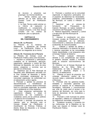 Gaceta Oficial Municipal Extraordinaria Nº 49 Año I 2014
12
de recursos a proyectos que
propongan los mismos beneficios.
7. Demás criterios que sean
definidos por la Sala Técnica del
Consejo Local de Planificación
Pública.
2. La Sala Técnica podrá solicitar en
su informe de evaluación la
modificación o complemento de
cualquier proyecto, a los fines de que
cumplan con los criterios de
evaluación para su aplicación.
CAPÍTULO III
DEL FUNCIONAMIENTO
Artículo 29.- La Plenaria
La Plenaria es la instancia de
deliberación y aprobación del Consejo
Local de Planificación Pública y la
conforman los integrantes de la misma.
Artículo 30.- Funciones de la Plenaria
La Plenaria del Consejo Local de
Planificación Pública, tiene como funciones:
1. Impulsar la coordinación y participación
ciudadana en la formulación, ejecución,
seguimiento, evaluación y control del Plan
Municipal de Desarrollo, así como de otros
planes, programas y acciones que se
ejecuten en el Municipio.
2. Garantizar que el Plan Municipal de
Desarrollo esté debidamente articulado con
el Plan Estadal de Desarrollo y demás
planes municipales provenientes de la
comunidad organizada, de conformidad con
el ordenamiento jurídico vigente.
3. Promover y aprobar los procesos de
descentralización y transferencia de
competencias y servicios desde el Municipio
hacia la comunidad organizada, de acuerdo
con lo establecido en la ley respectiva.
4. Crear programas permanentes de
capacitación dirigidos a elevar el
conocimiento de los ciudadanos y
ciudadanas acerca de las políticas públicas
y el ejercicio de la Ciudadanía.
5. Formular y promover los proyectos de
inversión para el Municipio ante el
Consejo Estadal de Planificación y
Coordinación de Políticas Públicas, el
Distrito Motor de Desarrollo y el Consejo
Federal de Gobierno.
6. Promover y coordinar con la comunidad
organizada el diagnostico participativo con
el propósito de determinar las necesidades,
problemas, potencialidades y aspiraciones
del Municipio, en cuanto a inversión se
refiere.
7. Garantizar que el proceso de
formulación del Presupuesto de
Inversión Municipal, se realice mediante el
mecanismo del Presupuesto Participativo.
8. Realizar seguimiento, evaluación y control
a la ejecución del Plan Municipal de
Desarrollo.
9. Impulsar la coordinación con otros
Consejos Locales de Planificación Pública
para coadyuvarse en la definición,
instrumentación y evaluación de planes para
el desarrollo de mancomunidades
10. Elaborar y aprobar los planes y
proyectos destinados a la dotación de obras
y servicios esenciales en las comunidades
menos desarrolladas, a ser propuestos ante
el Consejo Federal de Gobierno.
11. Atender cualquier información
atinente a sus competencias que solicite
el gobierno nacional, estadal y municipal
sobre la situación socio-económica del
Municipio.
12. Coordinar con el Consejo Municipal de
Derechos de los Niños, Niñas y
Adolescentes, en todo lo referente a las
políticas de desarrollo dirigido a la
infancia y la adolescencia.
13. Elaborar un banco de proyectos que
contenga información acerca de los
recursos reales y potenciales existentes en
el Municipio.
14. Promover ante los gobiernos locales,
estadales y nacionales gestiones que
permitan la creación de la infraestructura
tecnológica, informativa y comunicacional
que sirva de medio para el acceso a los
servicios del Municipio, así como para la
toma de decisiones, de los ciudadanos y
ciudadanas.
15. Promover a nivel municipal los planes
de seguridad y defensa en coordinación con
los organismos nacionales respectivos.
16. Establecer acuerdos y convenios con
las instituciones de la República en las
áreas que requiera el Consejo Local de
Planificación Pública.
 