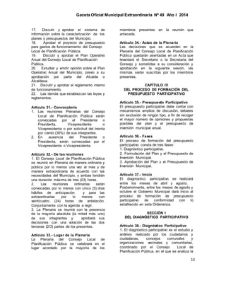 Gaceta Oficial Municipal Extraordinaria Nº 49 Año I 2014
13
17. Discutir y aprobar el sistema de
información sobre la caracterización de los
planes y presupuestos del Municipio.
18. Aprobar el proyecto de presupuesto
para gastos de funcionamiento del Consejo
Local de Planificación Pública.
19. Discutir y aprobar el Plan Operativo
Anual del Consejo Local de Planificación
Pública.
20. Estudiar y emitir opinión sobre el Plan
Operativo Anual del Municipio, previo a su
aprobación por parte del Alcalde o
Alcaldesa.
21. Discutir y aprobar el reglamento interno
de funcionamiento.
22. Las demás que establezcan las leyes y
reglamentos.
Artículo 31.- Convocatoria
1. Las reuniones Plenarias del Consejo
Local de Planificación Pública serán
convocadas por el Presidente o
Presidenta, Vicepresidente o
Vicepresidenta o por solicitud del treinta
por ciento (30%) de sus integrantes.
2. En ausencia del Presidente o
Presidenta, serán convocadas por el
Vicepresidente o Vicepresidenta.
Artículo 32.- De las reuniones
1. El Consejo Local de Planificación Pública
se reunirá en Plenaria de manera ordinaria y
pública por lo menos una vez al mes y de
manera extraordinaria de acuerdo con las
necesidades del Municipio, y ambas tendrán
una duración máxima de tres (03) horas.
2. Las reuniones ordinarias serán
convocadas por lo menos con cinco (5) días
hábiles de anticipación y para las
extraordinarias por lo menos con
veinticuatro (24) horas de antelación.
Conjuntamente con la agenda a regir.
3. La Plenaria se reunirá con la presencia
de la mayoría absoluta (la mitad más uno)
de sus integrantes y aprobará sus
decisiones con una votación de las dos
terceras (2/3) partes de los presentes.
Artículo 33.- Lugar de la Plenaria
La Plenaria del Consejo Local de
Planificación Pública se celebrará en el
lugar acordado por la mayoría de los
miembros presentes en la reunión que
anteceda.
Artículo 34.- Actas de la Plenaria
Las decisiones que se acuerden en la
Plenaria del Consejo Local de Planificación
Pública quedarán asentadas en un Acta que
levantará el Secretario o la Secretaria del
Consejo y sometidas a su consideración y
aprobación en la siguiente sesión, las
mismas serán suscritas por los miembros
presentes.
CAPÍTULO IV
DEL PROCESO DE FORMACIÓN DEL
PRESUPUESTO PARTICIPATIVO
Artículo 35.- Presupuesto Participativo
El presupuesto participativo debe contar con
mecanismos amplios de discusión, debates
sin exclusión de ningún tipo, a fin de recoger
el mayor número de opiniones y propuestas
posibles del plan y el presupuesto de
inversión municipal anual.
Artículo 36.- Fases
El proceso de formación del presupuesto
participativo consta de tres fases:
1. Diagnóstico participativo.
2. Formulación del Plan y el Presupuesto de
Inversión Municipal.
3. Aprobación del Plan y el Presupuesto de
Inversión Municipal.
Artículo 37.- Inicio
El diagnostico participativo se realizará
entre los meses de abril y agosto.
Posteriormente, entre los meses de agosto y
octubre el Gobierno Municipal dará inicio al
proceso de formación de presupuesto
participativo de conformidad con lo
establecido en esta Ordenanza.
SECCIÓN I
DEL DIAGNÓSTICO PARTICIPATIVO
Artículo 38.- Diagnóstico Participativo
1. El diagnóstico participativo es el estudio y
análisis realizado por los ciudadanos y
ciudadanas, consejos comunales y
organizaciones vecinales y comunitarias,
coordinado por el Consejo Local de
Planificación Pública, en el que se analiza la
 