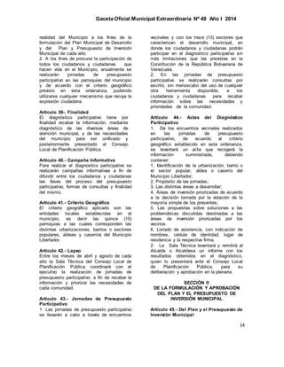 Gaceta Oficial Municipal Extraordinaria Nº 49 Año I 2014
14
realidad del Municipio a los fines de la
formulación del Plan Municipal de Desarrollo
y del Plan y Presupuesto de Inversión
Municipal de cada año.
2. A los fines de procurar la participación de
todos los ciudadanos y ciudadanas que
hacen vida en el Municipio, anualmente se
realizarán jornadas de presupuesto
participativo en las parroquias del municipio
y de acuerdo con el criterio geográfico
previsto en esta ordenanza, pudiendo
utilizarse cualquier mecanismo que recoja la
expresión ciudadana.
Artículo 39-. Finalidad
El diagnóstico participativo tiene por
finalidad recabar la información, mediante
diagnóstico de las diversas áreas de
atención municipal, y de las necesidades
del municipio para ser unificado y
posteriormente presentado al Consejo
Local de Planificación Pública.
Artículo 40.- Campaña Informativa
Para realizar el diagnostico participativo se
realizarán campañas informativas a fin de
difundir entre los ciudadanos y ciudadanas
las fases del proceso del presupuesto
participativo, formas de consultas y finalidad
del mismo.
Artículo 41.- Criterio Geográfico
El criterio geográfico aplicado son las
entidades locales establecidas en el
municipio, es decir las quince (15)
parroquias a las cuales corresponden las
distintas urbanizaciones, barrios o sectores
populares, aldeas y caseríos del Municipio
Libertador.
Artículo 42.- Lapso
Entre los meses de abril y agosto de cada
año la Sala Técnica del Consejo Local de
Planificación Pública coordinará con el
ejecutivo la realización de jornadas de
presupuesto participativo, a fin de recabar la
información y priorizar las necesidades de
cada comunidad.
Artículo 43.- Jornadas de Presupuesto
Participativo
1. Las jornadas de presupuesto participativo
se llevarán a cabo a través de encuentros
vecinales y con los trece (13) sectores que
caracterizan el desarrollo municipal, en
donde los ciudadanos y ciudadanas podrán
participar en el diagnostico participativo sin
más limitaciones que las previstas en la
Constitución de la República Bolivariana de
Venezuela.
2. En las jornadas de presupuesto
participativo se realizarán consultas por
escrito, sin menoscabo del uso de cualquier
otra herramienta disponible, a los
ciudadanos y ciudadanas para recabar
información sobre las necesidades y
prioridades de la comunidad.
Artículo 44.- Actas del Diagnóstico
Participativo
1. De los encuentros vecinales realizados
en las jornadas de presupuesto
participativo, de acuerdo al criterio
geográfico establecido en esta ordenanza,
se levantará un acta que recogerá la
información suministrada, debiendo
contener:
1. Identificación de la urbanización, barrio o
el sector popular, aldea o caserío del
Municipio Libertador;
2. Propósito de las jornadas;
3. Las distintas áreas a desarrollar;
4. Áreas de inversión priorizadas de acuerdo
a la decisión tomada por la votación de la
mayoría simple de los presentes;
5. Las propuestas sobre soluciones a las
problemáticas discutidas destinadas a las
áreas de inversión priorizadas por los
vecinos.
6. Listado de asistencia, con indicación de
nombres, cédula de identidad, lugar de
residencia y la respectiva firma.
2. La Sala Técnica levantará y remitirá al
Alcalde o Alcaldesa un informe con los
resultados obtenidos en el diagnóstico,
quien lo presentará ante el Consejo Local
de Planificación Pública, para su
deliberación y aprobación en la plenaria.
SECCIÓN II
DE LA FORMULACIÓN Y APROBACIÓN
DEL PLAN Y EL PRESUPUESTO DE
INVERSIÓN MUNICIPAL
Artículo 45.- Del Plan y el Presupuesto de
Inversión Municipal
 