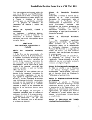 Gaceta Oficial Municipal Extraordinaria Nº 49 Año I 2014
15
Entre los meses de septiembre y octubre de
cada año, el Consejo Local de Planificación
Pública formulará el Plan y el Presupuesto
de Inversión Municipal que será remitido por
el Alcalde o Alcaldesa al Concejo
Municipal para su aprobación, contenido
en el proyecto de Ordenanza de
Presupuesto de Ingresos y Gastos del
Municipio.
Artículo 46.- Vigilancia, Control y
Evaluación
Los ciudadanos y ciudadanas vigilarán,
controlarán y evaluarán la ejecución del
Presupuesto de Inversión, mediante el
mecanismo de control social previsto en la
normativa vigente.
CAPÍTULO V
DISPOSICIONES TRANSITORIAS Y
FINALES
Artículo 47.- Disposición Transitoria
Primera
1. A los fines de dar cumplimiento a lo
previsto en el artículo 6° de esta ordenanza,
el Secretario o Secretaria del Consejo Local
de Planificación Pública exhortará la
elección de los consejeros y consejeras de
las comunidades organizadas previstos en
esta ordenanza en un lapso que no podrá
exceder de los cuarenta y cinco (45) días
continuos contados a partir del llamado
público a la elección.
2. Transcurrido el lapso previsto para la
elección de los consejeros y consejeras de
las comunidades organizadas sin que se
haya logrado la integración prevista en el
artículo 6° de esta ordenanza, el Consejo
Local de Planificación Pública cumplirá sus
funciones con los consejeros y consejeras
existentes en resguardo de los intereses
colectivos y difusos de los residentes del
Municipio y sus decisiones tendrán plena
validez.
3. Una vez elegidos los consejeros y
consejeras necesarios para la integración
prevista en el artículo 6° de esta ordenanza,
se incorporarán de manera inmediata a este
órgano de planificación, sin que ello
afecte las decisiones que se encuentren
en proceso de ejecución.
Artículo 48. Disposición Transitoria
Segunda
Hasta tanto se realice la elección de los
miembros de las Juntas Parroquiales
Comunales, la representación ante el
Consejo Local de Planificación Pública
correspondiente al representante de las
Juntas Parroquiales Comunales, será
designado por los voceros y voceras de los
consejos comunales del municipio
debidamente registrados por ante el
Departamento de Participación Ciudadana y
Asistencia Parroquial.
Artículo 49. Disposición Transitoria
Tercera
1. Las comunidades organizadas
legítimamente constituidas del Municipio,
deben inscribirse en el registro de
comunidades llevado por el Departamento
de Participación Ciudadana y Asistencia
Parroquial del Municipio, en un lapso que no
exceda de quince (15) días continuos
contados a partir de la entrada en vigencia
de esta ordenanza.
2. A los fines previstos en este artículo,
los integrantes del Consejo Local de
Planificación Pública existentes a la fecha,
colaborarán con las comunidades en todo lo
necesario para lograr el registro.
Artículo 50. Previsiones Presupuestarias
Es deber del Alcalde o de la Alcaldesa
y del Concejo Municipal, atender los
requerimientos presupuestarios solicitados
por el Consejo Local de Planificación
Pública para su funcionamiento.
Artículo 51. Responsabilidad del Alcalde
o la Alcaldesa
Corresponde al Alcalde o Alcaldesa
convocar la instalación del Consejo Local de
Planificación Pública y hacer cumplir con
lo establecido en la Constitución y esta
ordenanza, de lo contrario las instituciones y
organizaciones, que integran esta instancia
de planificación, podrán requerir ante los
órganos jurisdiccionales correspondientes
su cumplimiento.
Artículo 52. Reglamento del Consejo
Local de Planificación Pública
 