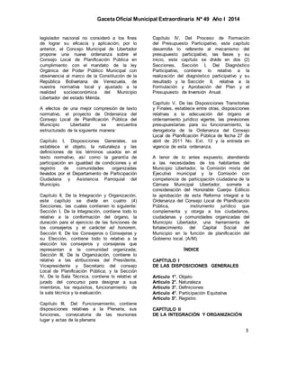 Gaceta Oficial Municipal Extraordinaria Nº 49 Año I 2014
3
legislador nacional no consideró a los fines
de lograr su eficacia y aplicación; por lo
anterior, el Concejo Municipal de Libertador
propone una nueva ordenanza sobre el
Consejo Local de Planificación Pública en
cumplimiento con el mandato de la ley
Orgánica del Poder Público Municipal con
observancia al marco de la Constitución de la
República Bolivariana de Venezuela, de
nuestra normativa local y ajustado a la
realidad socioeconómica del Municipio
Libertador del estado Mérida.
A efectos de una mejor compresión de texto
normativo, el proyecto de Ordenanza del
Consejo Local de Planificación Pública del
Municipio Libertador se encuentra
estructurado de la siguiente manera:
Capítulo I, Disposiciones Generales, se
establece el objeto, la naturaleza y las
definiciones de los términos usados en el
texto normativo, así como la garantía de
participación en igualdad de condiciones y el
registro de comunidades organizadas
llevados por el Departamento de Participación
Ciudadana y Asistencia Parroquial del
Municipio.
Capítulo II, De la Integración y Organización,
este capítulo se divide en cuatro (4)
Secciones, las cuales contienen lo siguiente:
Sección I, De la Integración, contiene todo lo
relativo a la conformación del órgano, la
duración para el ejercicio de las funciones de
los consejeros y el carácter ad honorem,
Sección II, De los Consejeros o Consejeras y
su Elección, contiene todo lo relativo a la
elección los consejeros y consejeras que
representan a la comunidad organizada;
Sección III, De la Organización, contiene lo
relativo a las atribuciones del Presidente,
Vicepresidente y Secretario del consejo
Local de Planificación Pública; y la Sección
IV, De la Sala Técnica, contiene lo relativo al
jurado del concurso para designar a sus
miembros, los requisitos, funcionamiento de
la sala técnica y la evaluación.
Capítulo III, Del Funcionamiento, contiene
disposiciones relativas a la Plenaria, sus
funciones, convocatoria de las reuniones
lugar y actas de la plenaria
Capítulo IV, Del Proceso de Formación
del Presupuesto Participativo, este capítulo
desarrolla lo referente al mecanismo del
presupuesto participativo, las fases y su
inicio, este capítulo se divide en dos (2)
Secciones, Sección I, Del Diagnóstico
Participativo, contiene lo relativo a la
realización del diagnóstico participativo y su
resultado y la Sección II, relativa a la
Formulación y Aprobación del Plan y el
Presupuesto de Inversión Anual.
Capítulo V, De las Disposiciones Transitorias
y Finales, establece entre otras, disposiciones
relativas a la adecuación del órgano al
ordenamiento jurídico vigente, las previsiones
presupuestarias para su funcionamiento, la
derogatoria de la Ordenanza del Consejo
Local de Planificación Pública de fecha 27 de
abril de 2011 No. Ext. 13 y la entrada en
vigencia de esta ordenanza.
A tenor de lo antes expuesto, atendiendo
a las necesidades de los habitantes del
Municipio Libertador, la Comisión mixta del
Ejecutivo municipal y la Comisión con
competencia de participación ciudadana de la
Cámara Municipal Libertador, somete a
consideración del Honorable Cuerpo Edilicio
la aprobación de esta Reforma integral a la
Ordenanza del Consejo Local de Planificación
Pública, instrumento jurídico que
complementa y otorga a los ciudadanos,
ciudadanas y comunidades organizadas del
Municipio Libertador, una herramienta de
fortalecimiento del Capital Social del
Municipio en la función de planificación del
Gobierno local. (A/M).
ÍNDICE
CAPÍTULO I
DE LAS DISPOSICIONES GENERALES
Artículo 1°. Objeto
Artículo 2°. Naturaleza
Artículo 3°. Definiciones
Artículo 4°. Participación Equitativa
Artículo 5°. Registro
CAPÍTULO II
DE LA INTEGRACIÓN Y ORGANIZACIÓN
 