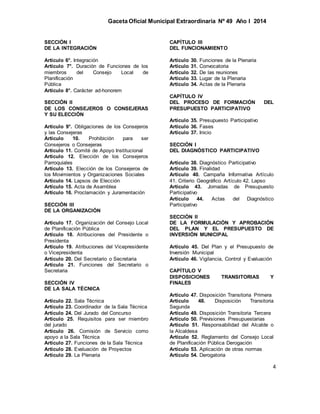 Gaceta Oficial Municipal Extraordinaria Nº 49 Año I 2014
4
SECCIÓN I
DE LA INTEGRACIÓN
Artículo 6°. Integración
Artículo 7°. Duración de Funciones de los
miembros del Consejo Local de
Planificación
Pública
Artículo 8°. Carácter ad-honorem
SECCIÓN II
DE LOS CONSEJEROS O CONSEJERAS
Y SU ELECCIÓN
Artículo 9°. Obligaciones de los Consejeros
y las Consejeras
Artículo 10. Prohibición para ser
Consejeros o Consejeras
Artículo 11. Comité de Apoyo Institucional
Artículo 12. Elección de los Consejeros
Parroquiales
Artículo 13. Elección de los Consejeros de
los Movimientos y Organizaciones Sociales
Artículo 14. Lapsos de Elección
Artículo 15. Acta de Asamblea
Artículo 16. Proclamación y Juramentación
SECCIÓN III
DE LA ORGANIZACIÓN
Artículo 17. Organización del Consejo Local
de Planificación Pública
Artículo 18. Atribuciones del Presidente o
Presidenta
Artículo 19. Atribuciones del Vicepresidente
o Vicepresidenta
Artículo 20. Del Secretario o Secretaria
Artículo 21. Funciones del Secretario o
Secretaria
SECCIÓN IV
DE LA SALA TÉCNICA
Artículo 22. Sala Técnica
Artículo 23. Coordinador de la Sala Técnica
Artículo 24. Del Jurado del Concurso
Artículo 25. Requisitos para ser miembro
del jurado
Artículo 26. Comisión de Servicio como
apoyo a la Sala Técnica
Artículo 27. Funciones de la Sala Técnica
Artículo 28. Evaluación de Proyectos
Artículo 29. La Plenaria
CAPÍTULO III
DEL FUNCIONAMIENTO
Artículo 30. Funciones de la Plenaria
Artículo 31. Convocatoria
Artículo 32. De las reuniones
Artículo 33. Lugar de la Plenaria
Artículo 34. Actas de la Plenaria
CAPÍTULO IV
DEL PROCESO DE FORMACIÓN DEL
PRESUPUESTO PARTICIPATIVO
Artículo 35. Presupuesto Participativo
Artículo 36. Fases
Artículo 37. Inicio
SECCIÓN I
DEL DIAGNÓSTICO PARTICIPATIVO
Artículo 38. Diagnóstico Participativo
Artículo 39. Finalidad
Artículo 40. Campaña Informativa Artículo
41. Criterio Geográfico Artículo 42. Lapso
Artículo 43. Jornadas de Presupuesto
Participativo
Artículo 44. Actas del Diagnóstico
Participativo
SECCIÓN II
DE LA FORMULACIÓN Y APROBACIÓN
DEL PLAN Y EL PRESUPUESTO DE
INVERSIÓN MUNICIPAL
Artículo 45. Del Plan y el Presupuesto de
Inversión Municipal
Artículo 46. Vigilancia, Control y Evaluación
CAPÍTULO V
DISPOSICIONES TRANSITORIAS Y
FINALES
Artículo 47. Disposición Transitoria Primera
Artículo 48. Disposición Transitoria
Segunda
Artículo 49. Disposición Transitoria Tercera
Artículo 50. Previsiones Presupuestarias
Artículo 51. Responsabilidad del Alcalde o
la Alcaldesa
Artículo 52. Reglamento del Consejo Local
de Planificación Pública Derogación
Artículo 53. Aplicación de otras normas
Artículo 54. Derogatoria
 