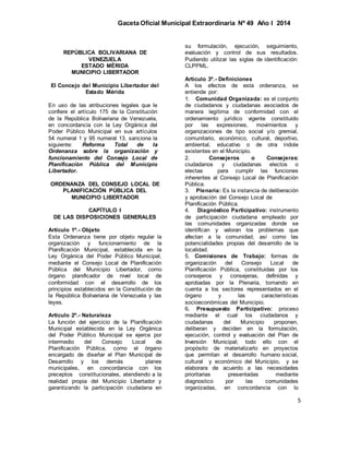 Gaceta Oficial Municipal Extraordinaria Nº 49 Año I 2014
5
REPÚBLICA BOLIVARIANA DE
VENEZUELA
ESTADO MÉRIDA
MUNICIPIO LIBERTADOR
El Concejo del Municipio Libertador del
Estado Mérida
En uso de las atribuciones legales que le
confiere el artículo 175 de la Constitución
de la República Bolivariana de Venezuela,
en concordancia con la Ley Orgánica del
Poder Público Municipal en sus artículos
54 numeral 1 y 95 numeral 13, sanciona la
siguiente: Reforma Total de la
Ordenanza sobre la organización y
funcionamiento del Consejo Local de
Planificación Pública del Municipio
Libertador.
ORDENANZA DEL CONSEJO LOCAL DE
PLANIFICACIÓN PÚBLICA DEL
MUNICIPIO LIBERTADOR
CAPÍTULO I
DE LAS DISPOSICIONES GENERALES
Artículo 1º.- Objeto
Esta Ordenanza tiene por objeto regular la
organización y funcionamiento de la
Planificación Municipal, establecida en la
Ley Orgánica del Poder Público Municipal,
mediante el Consejo Local de Planificación
Pública del Municipio Libertador, como
órgano planificador de nivel local de
conformidad con el desarrollo de los
principios establecidos en la Constitución de
la República Bolivariana de Venezuela y las
leyes.
Artículo 2º.- Naturaleza
La función del ejercicio de la Planificación
Municipal establecida en la Ley Orgánica
del Poder Público Municipal se ejerce por
intermedio del Consejo Local de
Planificación Pública, como el órgano
encargado de diseñar el Plan Municipal de
Desarrollo y los demás planes
municipales, en concordancia con los
preceptos constitucionales, atendiendo a la
realidad propia del Municipio Libertador y
garantizando la participación ciudadana en
su formulación, ejecución, seguimiento,
evaluación y control de sus resultados.
Pudiendo utilizar las siglas de identificación:
CLPPML.
Artículo 3º.- Definiciones
A los efectos de esta ordenanza, se
entiende por:
1. Comunidad Organizada: es el conjunto
de ciudadanos y ciudadanas asociados de
manera legítima de conformidad con el
ordenamiento jurídico vigente constituido
por las expresiones, movimientos y
organizaciones de tipo social y/o gremial,
comunitario, económico, cultural, deportivo,
ambiental, educativo o de otra índole
existentes en el Municipio.
2. Consejeros o Consejeras:
ciudadanos y ciudadanas electos o
electas para cumplir las funciones
inherentes al Consejo Local de Planificación
Pública.
3. Plenaria: Es la instancia de deliberación
y aprobación del Consejo Local de
Planificación Pública.
4. Diagnóstico Participativo: instrumento
de participación ciudadana empleado por
las comunidades organizadas donde se
identifican y valoran los problemas que
afectan a la comunidad, así como las
potencialidades propias del desarrollo de la
localidad.
5. Comisiones de Trabajo: formas de
organización del Consejo Local de
Planificación Pública, constituidas por los
consejeros y consejeras, definidas y
aprobadas por la Plenaria, tomando en
cuenta a los sectores representados en el
órgano y las características
socioeconómicas del Municipio.
6. Presupuesto Participativo: proceso
mediante el cual los ciudadanos y
ciudadanas del Municipio proponen,
deliberan y deciden en la formulación,
ejecución, control y evaluación del Plan de
Inversión Municipal; todo ello con el
propósito de materializarlo en proyectos
que permitan el desarrollo humano social,
cultural y económico del Municipio, y se
elaborara de acuerdo a las necesidades
prioritarias presentadas mediante
diagnostico por las comunidades
organizadas, en concordancia con lo
 