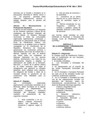 Gaceta Oficial Municipal Extraordinaria Nº 49 Año I 2014
6
estimado por el Alcalde o Alcaldesa en el
presupuesto destinado al referido sector y
con los proyectos generales sobre
urbanismo, infraestructura, servicios y
vialidad elevados ante la plenaria del
CLPPML.
Artículo 4º.- Reconocimiento y
Participación Equitativa
A efectos de esta ordenanza y en resguardo
de los intereses colectivos y difusos de los
ciudadanos del Municipio Libertador del
Estado Mérida, el Gobierno Municipal
reconocerá a todas las comunidades
organizadas legítimamente constituidas y
garantizará su participación ante el Consejo
Local de Planificación Pública, con
fundamento en la igualdad como un derecho
consagrado en la Constitución de la
República Bolivariana de Venezuela,
garantizando las condiciones jurídicas y
administrativas ante la ley de manera real y
efectiva, logrando con ello, el derecho
que tienen todos los ciudadanos de
participar libremente en los asuntos
públicos, directamente o por medio de sus
representantes elegidos o elegidas. La
participación del pueblo en la formación,
ejecución, y control de la gestión pública
es el medio necesario para lograr el
protagonismo que garantice su completo
desarrollo, tanto individual como colectivo.
Es obligación del Estado y deber de la
sociedad facilitar la generación de las
condiciones más favorables para su
práctica.
Artículo 5°.- Registro
Las comunidades organizadas
legítimamente constituidas existentes en el
Municipio, deben inscribirse en el registro
que llevará el Departamento de
Participación Ciudadana y Asistencia
Parroquial del Municipio Libertador,
mediante la presentación de los
siguientes recaudos:
1. Acta constitutiva o en su
defecto, cualquier instrumento
público que demuestre su
existencia y vigencia, según el
caso.
2. Libro de actas de reuniones y
de asambleas
3. Constancia de la última
elección de su Junta Directiva o
acta de asamblea, según el
caso.
4. Nómina actualizada de sus
integrantes, contentiva de
nombres y apellidos, cédula de
identidad, dirección y otros datos
de ubicación.
Las mismas, serán remitidas en copia
certificada al Secretario o Secretaria del
Consejo Local de Planificación Pública
(CLPPML).
CAPÍTULO II
DE LA INTEGRACIÓN Y ORGANIZACIÓN
SECCIÓN
INTEGRACIÓN
Artículo 6°.- Integración
El Consejo Local de Planificación Pública,
para el cumplimiento de sus funciones,
estará integrado por:
1. El Alcalde o Alcaldesa.
2. Los Concejales y Concejalas del
Municipio.
3. Un representante por el conjunto de
las Juntas Parroquiales Comunales del
Municipio.
4. Un (1) Consejero o Consejera Parroquial
por cada una de las entidades locales que
conforman el Municipio Libertador.
5. Un (1) Consejero o Consejera por cada
una de las organizaciones sociales y/o
gremiales del Municipio, según las
características socioeconómicas, en las
áreas de Desarrollo Municipal siguientes:
● Salud y Seguridad Social
● Ecología y Ambiente
● Deporte y Recreación
● Educación
● Desarrollo urbanístico,
infraestructura y vivienda
● Transporte Municipal y
movilidad sustentable
● Turismo
● Artesanía
● Artes y Cultura
● Servicios públicos
 