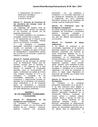 Gaceta Oficial Municipal Extraordinaria Nº 49 Año I 2014
7
● Ordenamiento del territorio y
planificación estratégica
● Ciencia y Tecnología
● Comercio formal
Artículo 7°.- Duración de Funciones de
los miembros del Consejo Local de
Planificación Pública
Los integrantes del Consejo Local de
Planificación Pública tendrán una duración
en sus funciones, de acuerdo con las
siguientes disposiciones:
1. El alcalde o alcaldesa y los concejales o
concejalas, mientras dure su gestión.
2. El representante por el conjunto de las
Juntas Parroquiales Comunales, mientras
dure en sus funciones, si lo hubiere.
3. Los consejeros o consejeras
parroquiales, movimientos y organizaciones
sociales y/o gremiales, así como el
consejero o consejera que ejerza la función
de Vicepresidente o Vicepresidenta, durarán
dos (2) años en sus funciones y podrán ser
reelectos o reelectas.
Artículo 8°.- Carácter ad-honorem
El ejercicio de las funciones del Consejo
Local de Planificación Pública será ad-
honorem, excepto para el Secretario o
Secretaria y los integrantes de la Sala
Técnica, no obstante, el Presupuesto
destinado para el funcionamiento del
órgano, contemplará una partida de mínimo
ocho unidades tributarias (8 U.T.) a los
consejeros o consejeras de las
comunidades organizadas y de los
movimientos y organizaciones sociales y/o
gremiales por su asistencia a las reuniones,
previa convocatoria, a fin de compensar
gastos de alimentación y transporte
inherentes al cumplimiento de sus funciones
que estén debidamente justificados.
SECCIÓN II
DE LOS CONSEJEROS O CONSEJERAS
Y SU ELECCIÓN
Artículo 9°.- Obligaciones de los
Consejeros y las Consejeras
Los consejeros o consejeras están
obligados a cumplir con sus funciones en
beneficio de los intereses colectivos,
debiendo mantener una vinculación
permanente con los ciudadanos y
ciudadanas y la comunidad organizada a la
que pertenezcan, atendiendo sus opiniones
y sugerencias, así como suministrar
información oportuna de las actividades del
Consejo Local de Planificación Pública.
Artículo 10.- Prohibición para ser
Consejeros o Consejeras
No podrán postularse para ser consejeros o
consejeras, las funcionarias y funcionarios
públicos nacionales, estadales y
municipales, según lo determinado en la
Ley; para ello, deberán desincorporarse de
sus funciones.
Artículo 11.- Comisión de Apoyo
Institucional
A los efectos de coadyuvar a las
comunidades organizadas en los procesos
electorales previstos en esta ordenanza, el
Municipio conformará una Comisión de
Apoyo Institucional integrado por un (1)
representante del Ejecutivo Municipal
(coordinador), un (1) representante del
Concejo Municipal y un (1) representante de
la Contraloría Municipal con sus
respectivos suplentes. Dicha comisión
estará presente como mediadora en todas
las fases del proceso de elección de los
consejeros y consejeras de la comunidad
organizada y en casos de controversia; la
misma se regirá, según Reglamento de
Elecciones del CLPPML que al efecto dicte
el ejecutivo Municipal.
Artículo 12.- Elección de los Consejeros
Parroquiales
Los consejeros o las consejeras
parroquiales determinados en el artículo 6º.
4, de esta ordenanza serán elegidos o
elegidas con sus respectivos suplentes, en
asamblea de ciudadanos de acuerdo al
derecho participativo establecido en la
Constitución Nacional, convocada de
manera pública y mediante votación
universal, directa y secreta, de entre los
vecinos y vecinas residentes en las
respectivas entidades locales del
Municipio, participantes en organizaciones
comunitarias y debidamente inscritos ante el
registro de comunidades organizadas que a
los efectos lleve el Departamento de
 