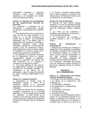 Gaceta Oficial Municipal Extraordinaria Nº 49 Año I 2014
8
Participación Ciudadana y Asistencia
Parroquial, cuyas copias certificadas
reposarán en la Secretaría del Consejo
Local de Planificación Pública.
Artículo 13.- Elección de los Consejeros
de las Organizaciones Sociales y/o
gremiales
Los Consejeros o Consejeras de los
movimientos y organizaciones sociales
y/o gremiales, serán elegidos de la siguiente
forma:
1. Cada organización social y/o gremial por
cada una de las áreas previstas en el
artículo 6°. 5, de esta ordenanza será
inscrito ante el registro de comunidades
organizadas que a los efectos lleve el
Departamento de Participación Ciudadana y
Asistencia Parroquial, cuyas copias
certificadas reposarán en la Secretaría del
Consejo Local de Planificación Pública.
Cada organización social y/o gremial elegirá
en asamblea un (1) vocero o vocera con su
suplente para participar en el CLPPML.
2. Los presentes a la asamblea convocada
por la Organización Social y/o gremial
correspondiente, elegirán en asamblea,
mediante el mecanismo de votación que
ellos determinen, un (1) consejero o
consejera con su respectivo suplente.
3. A los fines previstos en este artículo,
las organizaciones sociales y/o gremiales
existentes en el Municipio Libertador, se
considerarán a los efectos de su
participación, según las áreas de desarrollo
de interés municipal, determinadas por el
CLPPML.
Artículo 14.- Lapsos de elección
1. Corresponde al Consejo Local de
Planificación Pública, a través de la
Secretaría, informar a la comunidad
organizada la elección de los consejeros y
consejeras.
2. El proceso de elección de los consejeros y
consejeras provenientes de la comunidad
organizada y de las organizaciones sociales
y/o gremiales, no podrá exceder de los
cuarenta y cinco (45) días continuos contados
a partir del exhorto emanado del Secretario o
Secretaria del Consejo Local de Planificación
Pública.
3. El Alcalde o Alcaldesa deberá prestar
todo el apoyo necesario a la Secretaría del
Consejo Local de Planificación Pública, para
el cumplimiento de este propósito.
Artículo 15.- Acta de Asamblea
El resultado de cada elección quedará
asentado en un acta de asamblea que debe
consignarse ante la Secretaría del Consejo
Local de Planificación Pública, contentiva
de:
1. Las firmas de los ciudadanos y
ciudadanas que participaron en la elección,
2. Los resultados del proceso,
3. La proclamación del consejero o
consejera principal y del o la suplente
electos.
Artículo 16.- Proclamación y
Juramentación
1. Recibidos los recaudos que certifiquen la
designación de los consejeros o consejeras,
el Secretario o Secretaria del Consejo Local
de Planificación Pública, en un lapso no
mayor a quince (15) días consecutivos o al
día hábil siguiente, proclamará y
juramentará los nuevos integrantes del
Consejo Local de Planificación Pública.
2. El Secretario o Secretaria del Consejo
Local de Planificación Pública Publicará la
lista de los integrantes electos en la Gaceta
Municipal.
SECCIÓN III
DE LA ORGANIZACIÓN
Artículo 17.- Organización del Consejo
Local de Planificación Pública
1. El Consejo Local de Planificación Pública,
a los efectos de su organización, está
conformado por:
1. Un Presidente o Presidenta.
2. Un Vicepresidente o Vicepresidenta.
3. La Plenaria.
4. Un Secretario o Secretaria.
5. Una Sala Técnica.
6. Comisiones de Trabajo.
2. El Consejo Local de Planificación Pública
cuenta con una Presidencia ejercida por el
Alcalde o Alcaldesa del municipio y una
Vicepresidencia ejercida por el consejero o
consejera electo o electa en el seno de la
 