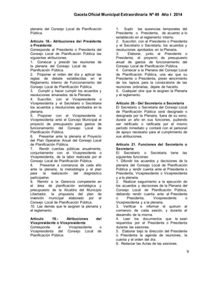Gaceta Oficial Municipal Extraordinaria Nº 49 Año I 2014
9
plenaria del Consejo Local de Planificación
Pública.
Artículo 18.- Atribuciones del Presidente
o Presidenta
Corresponde al Presidente o Presidenta del
Consejo Local de Planificación Pública las
siguientes atribuciones:
1. Convocar y presidir las reuniones de
la plenaria del Consejo Local de
Planificación Pública.
2. Proponer el orden del día y aplicar las
reglas de debate establecidas en el
Reglamento Interno de Funcionamiento del
Consejo Local de Planificación Pública.
3. Cumplir y hacer cumplir los acuerdos y
resoluciones emanados de la Plenaria.
4. Suscribir, con el Vicepresidente o
Vicepresidenta y el Secretario o Secretaria
los acuerdos y resoluciones aprobados en la
plenaria.
5. Proponer con el Vicepresidente o
Vicepresidenta ante el Concejo Municipal el
proyecto de presupuesto para gastos de
funcionamiento del Consejo Local de
Planificación Pública.
6. Presentar ante la plenaria el Proyecto
del Plan Operativo Anual del Consejo Local
de Planificación Pública.
7. Rendir cuentas públicas anualmente,
conjuntamente con el Vicepresidente o
Vicepresidenta, de la labor realizada por el
Consejo Local de Planificación Pública.
8. Presentar a comienzos de cada año
ante la plenaria, la metodología y el plan
para la realización del diagnóstico
participativo.
9. Remitir a la Gerencia competente en
el área de planificación estratégica y
presupuesto de la Alcaldía del Municipio
Libertador, la propuesta del plan de
inversión municipal elaborado por el
Consejo Local de Planificación Pública.
10. Las demás que le asignen la plenaria y
el reglamento.
Artículo 19.- Atribuciones del
Vicepresidente o Vicepresidenta
Corresponde al Vicepresidente o
Vicepresidenta del Consejo Local de
Planificación Pública:
1. Suplir las ausencias temporales del
Presidente o Presidenta, de acuerdo a lo
establecido en el reglamento interno.
2. Suscribir, con el Presidente o Presidenta
y el Secretario o Secretaria, los acuerdos y
resoluciones aprobados en la Plenaria.
3. Elaborar, junto al Presidente o
Presidenta, el proyecto de presupuesto
anual de gastos de funcionamiento del
Consejo Local de Planificación Pública.
4. Convocar a la Plenaria del Consejo Local
de Planificación Pública, una vez que su
Presidente o Presidenta, previo vencimiento
de los lapsos para la convocatoria de las
reuniones ordinarias, dejare de hacerlo.
5. Cualquier otra que le asignen la Plenaria
y el reglamento.
Artículo 20.- Del Secretario o Secretaria
El Secretario o Secretaria del Consejo Local
de Planificación Pública será designado o
designada por la Plenaria, fuera de su seno;
durará un año en sus funciones, pudiendo
ser ratificado o ratificada por el mismo
período inmediato y contará con el personal
de apoyo necesario para el cumplimiento de
sus atribuciones.
Artículo 21. Funciones del Secretario o
Secretaria
El Secretario o Secretaria tiene las
siguientes funciones:
1. Difundir los acuerdos y decisiones de la
plenaria del Consejo Local de Planificación
Pública y rendir cuenta ante el Presidente o
Presidenta, Vicepresidente o Vicepresidenta
y a la plenaria.
2. Realizar seguimiento a la ejecución de
los acuerdos y decisiones de la Plenaria del
Consejo Local de Planificación Pública,
debiendo rendir cuenta ante el Presidente
o Presidenta, Vicepresidente o
Vicepresidenta y a la plenaria.
3. Verificar e informar el quórum al
comienzo de cada sesión, y durante el
desarrollo de la misma.
4. Leer los documentos que le sean
requeridos por el Presidente o Presidenta
durante las sesiones.
5. Elaborar bajo la dirección del Presidente
o Presidenta la agenda de reuniones, la
cuenta y el orden del día.
6. Redactar las Actas de las sesiones.
 