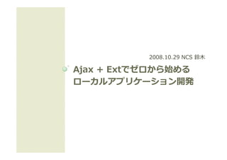 2008.10.29 NCS 鈴⽊

Ajax + Extでゼロから始める
       Extでゼロから始める
ローカルアプリケーション開発
ロ カルアプリケ ション開発
 