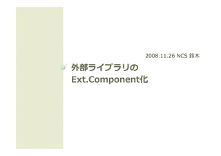 2008.11.26 NCS 鈴⽊

外部ライブラリの
Ext.Component
Ext Component化
Ext.Component化
    Component化
 
