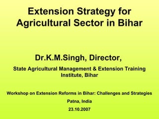Extension Strategy for
Agricultural Sector in Bihar
Dr.K.M.Singh, Director,
State Agricultural Management & Extension Training
Institute, Bihar
Workshop on Extension Reforms in Bihar: Challenges and Strategies
Patna, India
23.10.2007
 