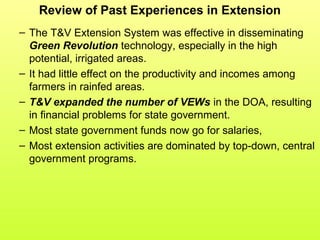 Review of Past Experiences in Extension
– The T&V Extension System was effective in disseminating
Green Revolution technology, especially in the high
potential, irrigated areas.
– It had little effect on the productivity and incomes among
farmers in rainfed areas.
– T&V expanded the number of VEWs in the DOA, resulting
in financial problems for state government.
– Most state government funds now go for salaries,
– Most extension activities are dominated by top-down, central
government programs.
 
