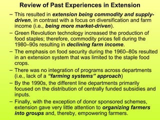 Review of Past Experiences in Extension
– This resulted in extension being commodity and supply-
driven, in contrast with a focus on diversification and farm
income (i.e., being more market-driven).
– Green Revolution technology increased the production of
food staples; therefore, commodity prices fell during the
1980–90s resulting in declining farm income.
– The emphasis on food security during the 1960–80s resulted
in an extension system that was limited to the staple food
crops.
– There was no integration of programs across departments
(i.e., lack of a “farming systems” approach)
– By the 1990s, the different line departments primarily
focused on the distribution of centrally funded subsidies and
inputs.
– Finally, with the exception of donor sponsored schemes,
extension gave very little attention to organizing farmers
into groups and, thereby, empowering farmers.
 