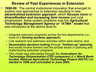Review of Past Experiences in Extension
• 1998-99: The central institutional innovation that emerged to
explore new approaches to extension resulting in new,
decentralized extension approach, which focuses more on
diversification and increasing farm income and rural
employment. these system problems was the Agricultural
Technology Management Agency or “ATMA” model that
was introduced at the district level to:
– Integrate extension programs across the line departments (i.e.,
more of a farming systems approach),
– Link research and extension activities within each district, and
– Decentralize decision-making through “bottom-up” planning
that would involve farmers and the private sector in planning and
implementing extension programs.
– This model was pilot-tested through the Innovations for
Technology Dissemination (ITD) component of a World Bank-
funded, National Agricultural Technology Project (NATP) that
started in 1998 and concluded in June 2005.
 