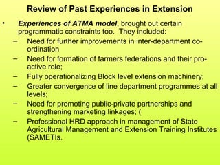Review of Past Experiences in Extension
• Experiences of ATMA model, brought out certain
programmatic constraints too. They included:
– Need for further improvements in inter-department co-
ordination
– Need for formation of farmers federations and their pro-
active role;
– Fully operationalizing Block level extension machinery;
– Greater convergence of line department programmes at all
levels;
– Need for promoting public-private partnerships and
strengthening marketing linkages; (
– Professional HRD approach in management of State
Agricultural Management and Extension Training Institutes
(SAMETIs.
 