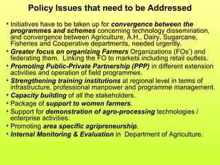 Policy Issues that need to be Addressed
• Initiatives have to be taken up for convergence between the
programmes and schemes concerning technology dissemination,
and convergence between Agriculture, A.H., Dairy, Sugarcane,
Fisheries and Cooperative departments, needed urgently.
• Greater focus on organizing Farmers Organizations (FOs’) and
federating them. Linking the FO to markets including retail outlets.
• Promoting Public-Private Partnership (PPP) in different extension
activities and operation of field programmes.
• Strengthening training institutions at regional level in terms of
infrastructure, professional manpower and programme management.
• Capacity building of all the stakeholders.
• Package of support to women farmers.
• Support for demonstration of agro-processing technologies /
enterprise activities.
• Promoting area specific agripreneurship.
• Internal Monitoring & Evaluation in Department of Agriculture.
 