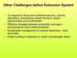 Other Challenges before Extension System
• To respond to food and nutritional security, poverty
alleviation, diversifying market demand, export
opportunities and environment
• Effective linkages between production and agro-
processing for value added products
• Sustainable management of natural resources – land
and water
• Public funding in extension is under considerable strain
 
