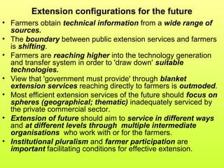 Extension configurations for the future
• Farmers obtain technical information from a wide range of
sources.
• The boundary between public extension services and farmers
is shifting.
• Farmers are reaching higher into the technology generation
and transfer system in order to 'draw down' suitable
technologies.
• View that 'government must provide' through blanket
extension services reaching directly to farmers is outmoded.
• Most efficient extension services of the future should focus on
spheres (geographical; thematic) inadequately serviced by
the private commercial sector.
• Extension of future should aim to service in different ways
and at different levels through multiple intermediate
organisations who work with or for the farmers.
• Institutional pluralism and farmer participation are
important facilitating conditions for effective extension.
 