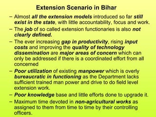 Extension Scenario in Bihar
– Almost all the extension models introduced so far still
exist in the state, with little accountability, focus and work.
– The job of so called extension functionaries is also not
clearly defined.
– The ever increasing gap in productivity, rising input
costs and improving the quality of technology
dissemination are major areas of concern which can
only be addressed if there is a coordinated effort from all
concerned
– Poor utilization of existing manpower which is overly
bureaucratic in functioning as the Department lacks
sufficient trained man power and drive to do field level
extension work.
– Poor knowledge base and little efforts done to upgrade it.
– Maximum time devoted in non-agricultural works as
assigned to them from time to time by their controlling
officers.
 