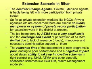 Extension Scenario in Bihar
– The need for Change Agents / Private Extension Agents
is badly being felt with more participation from private
sector.
– So far as private extension workers like NGOs, Private
agencies etc are concerned there are almost no funds,
man power or system of private sector participation
for extension work in the district at present.
– The job being done by ATMA's on a very small scale
and the coverage and extent of penetration of ATMA's
limited due to lack of resource ( funds), manpower and
necessary administrative support to them
– The response time of the department to new programs is
poor leading to poor performance and a negative impact
about states ability to take up innovative schemes in
right earnest e.g. NHM, ATMA and other centrally
sponsored schemes like ISOPOM, Macro Management
mode etc..
 
