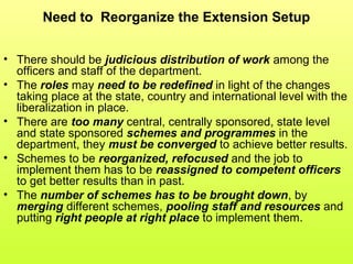 Need to Reorganize the Extension Setup
• There should be judicious distribution of work among the
officers and staff of the department.
• The roles may need to be redefined in light of the changes
taking place at the state, country and international level with the
liberalization in place.
• There are too many central, centrally sponsored, state level
and state sponsored schemes and programmes in the
department, they must be converged to achieve better results.
• Schemes to be reorganized, refocused and the job to
implement them has to be reassigned to competent officers
to get better results than in past.
• The number of schemes has to be brought down, by
merging different schemes, pooling staff and resources and
putting right people at right place to implement them.
 