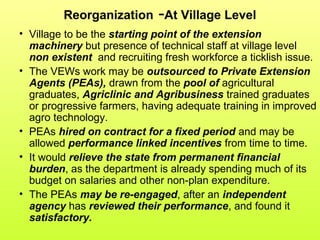 Reorganization -At Village Level
• Village to be the starting point of the extension
machinery but presence of technical staff at village level
non existent and recruiting fresh workforce a ticklish issue.
• The VEWs work may be outsourced to Private Extension
Agents (PEAs), drawn from the pool of agricultural
graduates, Agriclinic and Agribusiness trained graduates
or progressive farmers, having adequate training in improved
agro technology.
• PEAs hired on contract for a fixed period and may be
allowed performance linked incentives from time to time.
• It would relieve the state from permanent financial
burden, as the department is already spending much of its
budget on salaries and other non-plan expenditure.
• The PEAs may be re-engaged, after an independent
agency has reviewed their performance, and found it
satisfactory.
 
