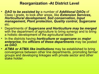 Reorganization -At District Level
• DAO to be assisted by a number of Additional DAOs of
Class I grade, to look after areas, like Extension Services,
Horticultural development, Soil conservation, Input
management, Plant protection, Quality control, Sugarcane
etc.
• Departments of Sugarcane and Horticulture may be merged
with the department of agriculture to bring synergy and to bring
a holistic development of the agricultural sector.
• In the districts having horticulture or sugarcane as major
enterprise, the officers of these departments may be posted
as DAO.
• ATMA or ATMA like institutions may be established to bring
convergence between other line departments, promoting farmer
groups and developing linkages with private sector and other
stake holder.
 
