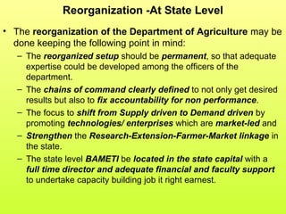 Reorganization -At State Level
• The reorganization of the Department of Agriculture may be
done keeping the following point in mind:
– The reorganized setup should be permanent, so that adequate
expertise could be developed among the officers of the
department.
– The chains of command clearly defined to not only get desired
results but also to fix accountability for non performance.
– The focus to shift from Supply driven to Demand driven by
promoting technologies/ enterprises which are market-led and
– Strengthen the Research-Extension-Farmer-Market linkage in
the state.
– The state level BAMETI be located in the state capital with a
full time director and adequate financial and faculty support
to undertake capacity building job it right earnest.
 
