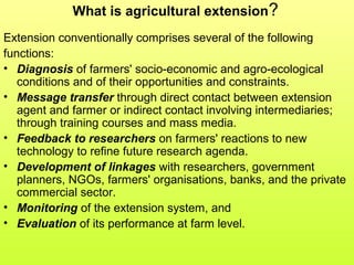 What is agricultural extension?
Extension conventionally comprises several of the following
functions:
• Diagnosis of farmers' socio-economic and agro-ecological
conditions and of their opportunities and constraints.
• Message transfer through direct contact between extension
agent and farmer or indirect contact involving intermediaries;
through training courses and mass media.
• Feedback to researchers on farmers' reactions to new
technology to refine future research agenda.
• Development of linkages with researchers, government
planners, NGOs, farmers' organisations, banks, and the private
commercial sector.
• Monitoring of the extension system, and
• Evaluation of its performance at farm level.
 