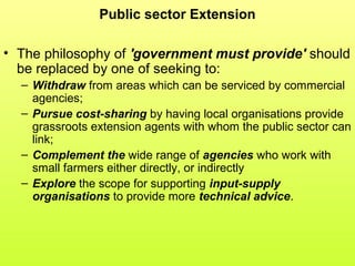 Public sector Extension
• The philosophy of 'government must provide' should
be replaced by one of seeking to:
– Withdraw from areas which can be serviced by commercial
agencies;
– Pursue cost-sharing by having local organisations provide
grassroots extension agents with whom the public sector can
link;
– Complement the wide range of agencies who work with
small farmers either directly, or indirectly
– Explore the scope for supporting input-supply
organisations to provide more technical advice.
 