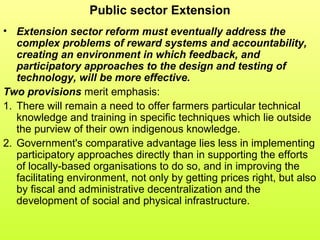 Public sector Extension
• Extension sector reform must eventually address the
complex problems of reward systems and accountability,
creating an environment in which feedback, and
participatory approaches to the design and testing of
technology, will be more effective.
Two provisions merit emphasis:
1. There will remain a need to offer farmers particular technical
knowledge and training in specific techniques which lie outside
the purview of their own indigenous knowledge.
2. Government's comparative advantage lies less in implementing
participatory approaches directly than in supporting the efforts
of locally-based organisations to do so, and in improving the
facilitating environment, not only by getting prices right, but also
by fiscal and administrative decentralization and the
development of social and physical infrastructure.
 