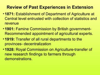 Review of Past Experiences in Extension
•1871: Establishment of Department of Agriculture at
Central level entrusted with collection of statistics and
revenue
•1901: Famine Commission by British government-
Recommended appointment of agricultural experts.
•1919: Transfer of all rural departments to the
provinces- decentralization
•1928: Royal Commission on Agriculture-transfer of
new research findings to farmers through
demonstrations.
 