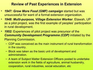 Review of Past Experiences in Extension
• 1947: Grow More Food (GMF) campaign started but was
unsuccessful for want of a formal extension organization.
• 1948: Multi-purpose, Village Extension Worker. Etawah, UP
as a pilot project, was the first example of peoples’ participation
in rural development.
• 1952: Experiences of pilot project was precursor of the
Community Development Programme (CDP) initiated by the
Planning Commission.
– CDP was conceived as the main instrument of rural transformation
in the country.
– Block was taken as the basic unit of development and
administration.
– A team of Subject Matter Extension Officers posted to undertake
extension work in the fields of agriculture, animal husbandry,
cooperation, rural industries, social education, etc
 