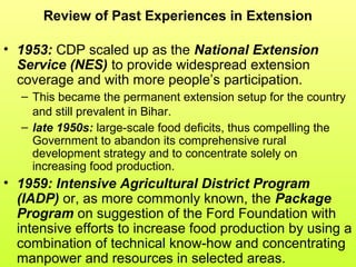 Review of Past Experiences in Extension
• 1953: CDP scaled up as the National Extension
Service (NES) to provide widespread extension
coverage and with more people’s participation.
– This became the permanent extension setup for the country
and still prevalent in Bihar.
– late 1950s: large-scale food deficits, thus compelling the
Government to abandon its comprehensive rural
development strategy and to concentrate solely on
increasing food production.
• 1959: Intensive Agricultural District Program
(IADP) or, as more commonly known, the Package
Program on suggestion of the Ford Foundation with
intensive efforts to increase food production by using a
combination of technical know-how and concentrating
manpower and resources in selected areas.
 