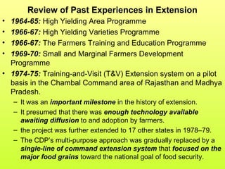 Review of Past Experiences in Extension
• 1964-65: High Yielding Area Programme
• 1966-67: High Yielding Varieties Programme
• 1966-67: The Farmers Training and Education Programme
• 1969-70: Small and Marginal Farmers Development
Programme
• 1974-75: Training-and-Visit (T&V) Extension system on a pilot
basis in the Chambal Command area of Rajasthan and Madhya
Pradesh.
– It was an important milestone in the history of extension.
– It presumed that there was enough technology available
awaiting diffusion to and adoption by farmers.
– the project was further extended to 17 other states in 1978–79.
– The CDP’s multi-purpose approach was gradually replaced by a
single-line of command extension system that focused on the
major food grains toward the national goal of food security.
 