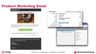 ©2014 Extole Inc., All Rights Reserved. PROPRIETARY / CONFIDENTIAL #referralmarketing
Product Marketing Email
Look what we just got!
We’re excited to announce our all new line of Donna for Women brining
the time-honored quality "Made in Italy" label while leaving a distinctly
modern impression.
shop now
Not ready to buy a pair right now, but know someone who would love them? Just send them over with
your link. They’ll get $20 off their purchase and you’ll receive $20 off your next purchase.
https://share.ricardosf.com/jordan
Token Name ValueType
{{my.share link}} {{member.share link}}
 