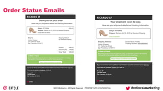 ©2014 Extole Inc., All Rights Reserved. PROPRIETARY / CONFIDENTIAL #referralmarketing
Order Status Emails
Thank you for your order
Here are your shipment details and tracking information.
Gidigio VITTORIA
Shipped: Delivers Jul 15, 2015 by Standard Shipping
Order #W216418943
Ship To:
Jordan Shopper
101 California Street
San Francisco, CA 94111
$365.00
Subtotal
Estimated Tax
Order Total
$365.00
$28.89
$393.29
Shipping Method:
by Standard Shipping
What to tell your friends about your great new shoes? Just send them your link to start shopping.
They’ll get $20 off their purchase and you’ll receive $20 off your next purchase.
https://share.ricardosf.com/jordan
Refer a Friend
Your shipment is on its way.
Here are your shipment details and tracking information.
Gidigio VITTORIA
Shipped: Delivers Jul 15, 2015 by Standard Shipping
Track Shipment
Shipping Address:
Jordan Shopper
101 California Street
San Francisco, CA 94111
Carrier Name: FedEx
Tracking Number: 642428269601
What to tell your friends about your great new shoes? Just send them your link to start shopping.
They’ll get $20 off their purchase and you’ll receive $20 off your next purchase.
https://share.ricardosf.com/jordan
Refer a Friend
 