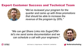 ©2014 Extole Inc., All Rights Reserved. PROPRIETARY / CONFIDENTIAL #referralmarketing
Expert Customer Success and Technical Team
“We’ve reviewed your program for the
quarter and came up with three promotions
that should be able to increase the revenue
of the program by 20%.”
“We can get Share Links into SugarCRM -
let’s me send some documentation and we
can schedule a call with your engineers.”
 