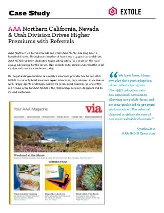 Case Study
AAA Northern California, Nevada
& Utah Division Drives Higher
Premiums with Referrals
AAA Northern California, Nevada and Utah (AAA NCNU) has long been a
household name. Throughout transition of horse and buggy to car and driver,
AAA NCNU has been dedicated to providing safety for people on the road -
always advocating for the driver. That dedication to service underpins the road
service and insurance we know today.
Its long-standing reputation as a reliable insurance provider has helped AAA
NCNU to not only build insurance agent advocates, but customer advocates as
well. Happy agents and happy customers mean good business, so one of the
main focus areas for AAA NCNU is the relationship between its agents and its
insured customers.
	 We have been blown
away by the agent adoption
of our referral program.
The +95% adoption rate
has remained consistent,
allowing us to shift focus and
set new goals tied to program
performance. The referral
channel is definitely one of
our most valuable channels.”
— Cynthia Jow,
AAA NCNU Operations
“
 