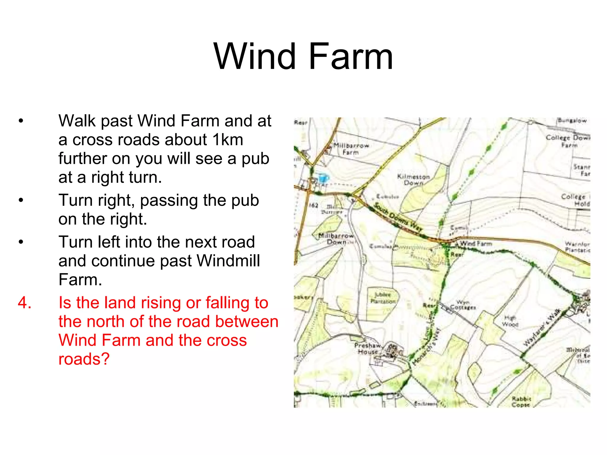 Wind Farm Walk past Wind Farm and at a cross roads about 1km further on you will see a pub at a right turn. Turn right, passing the pub on the right. Turn left into the next road and continue past Windmill Farm. Is the land rising or falling to the north of the road between Wind Farm and the cross roads? 