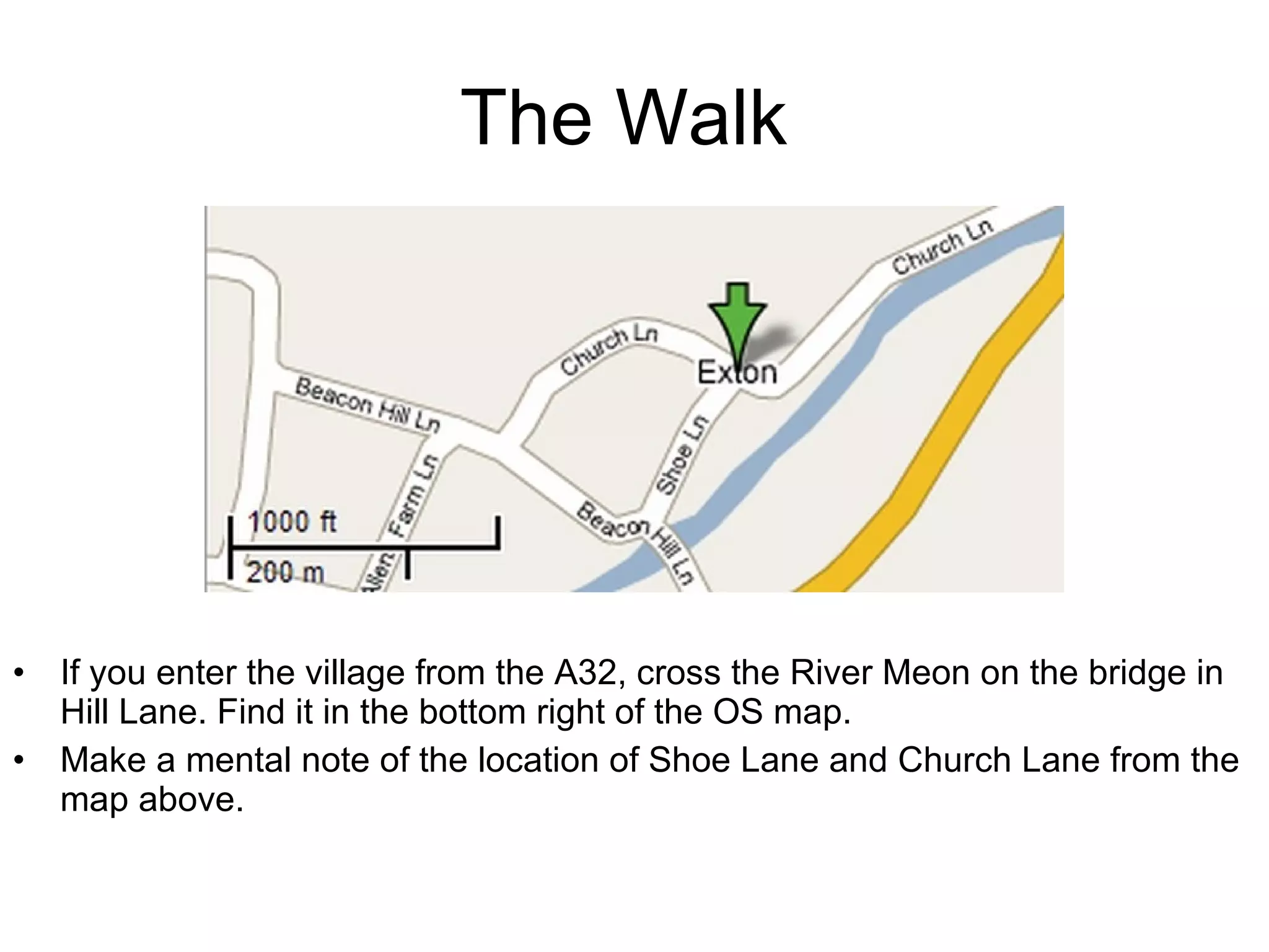 The Walk  If you enter the village from the A32, cross the River Meon on the bridge in Hill Lane. Find it in the bottom right of the OS map. Make a mental note of the location of Shoe Lane and Church Lane from the map above. 