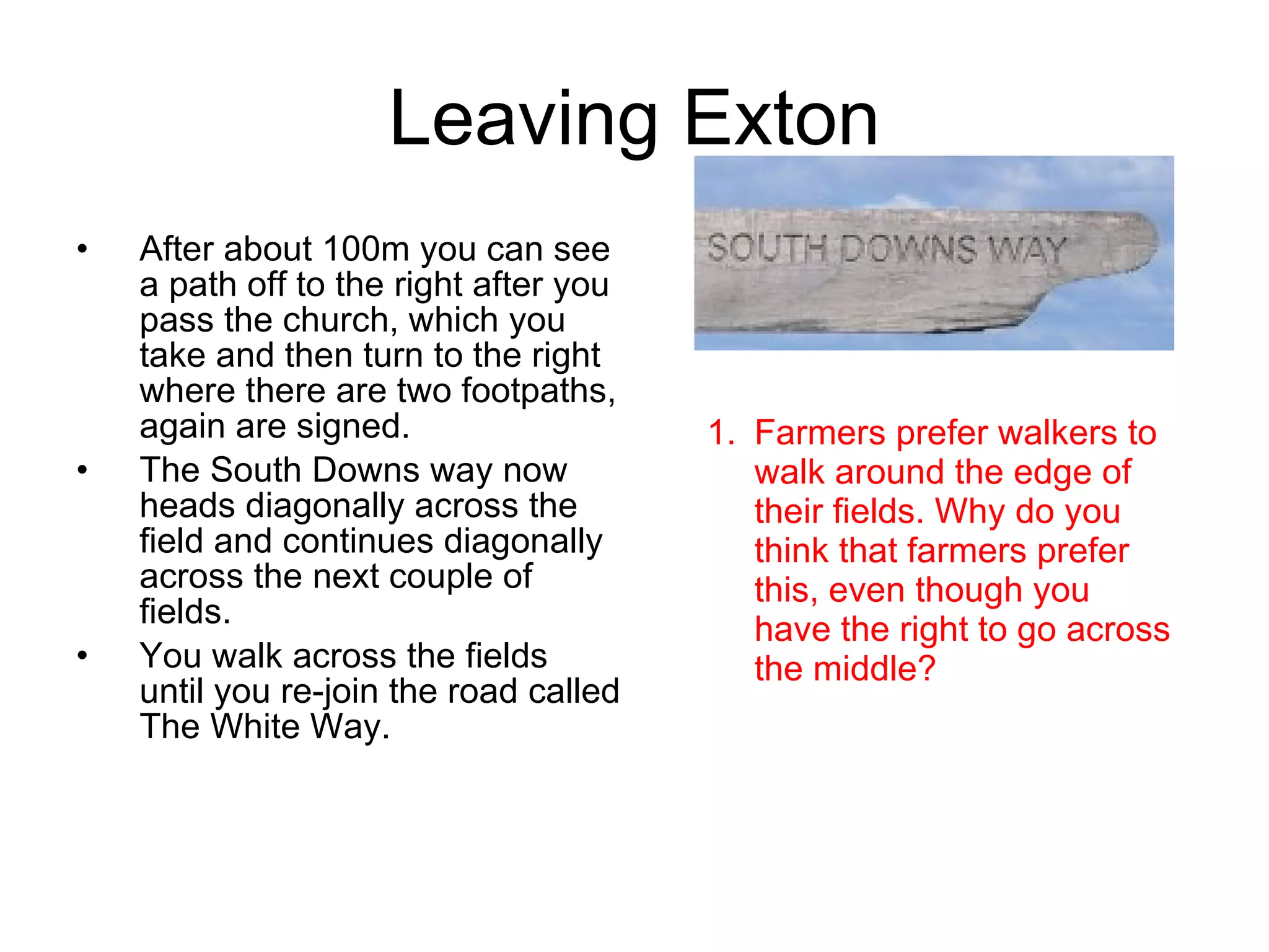 Leaving Exton After about 100m you can see a path off to the right after you pass the church, which you take and then turn to the right where there are two footpaths, again are signed. The South Downs way now heads diagonally across the field and continues diagonally across the next couple of fields. You walk across the fields until you re-join the road called The White Way. Farmers prefer walkers to walk around the edge of their fields. Why do you think that farmers prefer this, even though you have the right to go across the middle? 