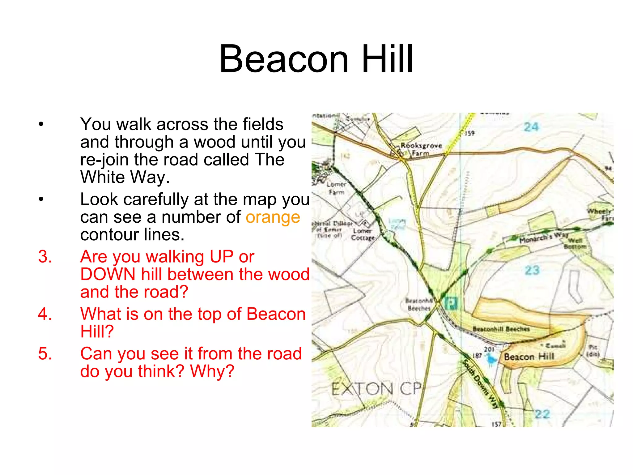 Beacon Hill You walk across the fields and through a wood until you re-join the road called The White Way. Look carefully at the map you can see a number of  orange  contour lines. Are you walking UP or DOWN hill between the wood and the road? What is on the top of Beacon Hill? Can you see it from the road do you think? Why? 