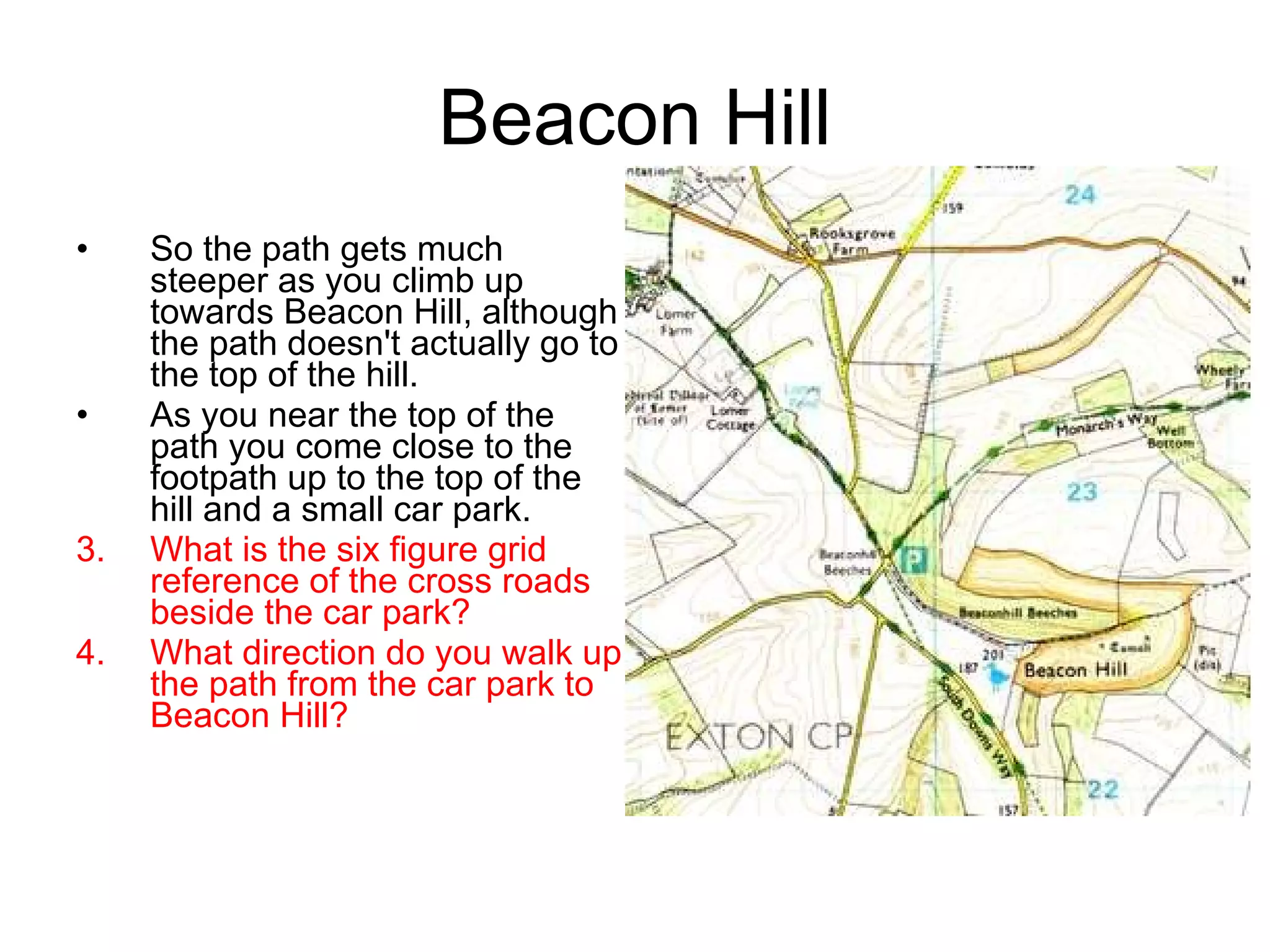 Beacon Hill So the path gets much steeper as you climb up towards Beacon Hill, although the path doesn't actually go to the top of the hill. As you near the top of the path you come close to the footpath up to the top of the hill and a small car park. What is the six figure grid reference of the cross roads beside the car park? What direction do you walk up the path from the car park to Beacon Hill? 