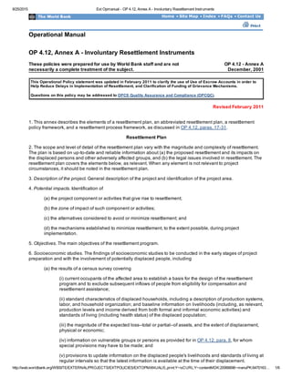 8/25/2015 Ext Opmanual ­ OP 4.12, Annex A ­ Involuntary Resettlement Instruments
http://web.worldbank.org/WBSITE/EXTERNAL/PROJECTS/EXTPOLICIES/EXTOPMANUAL/0,,print:Y~isCURL:Y~contentMDK:20066696~menuPK:6470163… 1/6
Home • Site Map • Index • FAQs • Contact Us
Operational Manual
 
OP 4.12, Annex A ­ Involuntary Resettlement Instruments
These policies were prepared for use by World Bank staff and are not
necessarily a complete treatment of the subject.
OP 4.12 ­ Annex A
December, 2001
 
This Operational Policy statement was updated in February 2011 to clarify the use of Use of Escrow Accounts in order to
Help Reduce Delays in Implementation of Resettlement, and Clarification of Funding of Grievance Mechanisms.
Questions on this policy may be addressed to OPCS Quality Assurance and Compliance (OPCQC).  
Revised February 2011
1. This annex describes the elements of a resettlement plan, an abbreviated resettlement plan, a resettlement
policy framework, and a resettlement process framework, as discussed in OP 4.12, paras. 17­31.
Resettlement Plan
2. The scope and level of detail of the resettlement plan vary with the magnitude and complexity of resettlement.
The plan is based on up­to­date and reliable information about (a) the proposed resettlement and its impacts on
the displaced persons and other adversely affected groups, and (b) the legal issues involved in resettlement. The
resettlement plan covers the elements below, as relevant. When any element is not relevant to project
circumstances, it should be noted in the resettlement plan.
3. Description of the project. General description of the project and identification of the project area.
4. Potential impacts. Identification of
(a) the project component or activities that give rise to resettlement;
(b) the zone of impact of such component or activities;
(c) the alternatives considered to avoid or minimize resettlement; and
(d) the mechanisms established to minimize resettlement, to the extent possible, during project
implementation.
5. Objectives. The main objectives of the resettlement program.
6. Socioeconomic studies. The findings of socioeconomic studies to be conducted in the early stages of project
preparation and with the involvement of potentially displaced people, including
(a) the results of a census survey covering
(i) current occupants of the affected area to establish a basis for the design of the resettlement
program and to exclude subsequent inflows of people from eligibility for compensation and
resettlement assistance;
(ii) standard characteristics of displaced households, including a description of production systems,
labor, and household organization; and baseline information on livelihoods (including, as relevant,
production levels and income derived from both formal and informal economic activities) and
standards of living (including health status) of the displaced population;
(iii) the magnitude of the expected loss­­total or partial­­of assets, and the extent of displacement,
physical or economic;
(iv) information on vulnerable groups or persons as provided for in OP 4.12, para. 8, for whom
special provisions may have to be made; and
(v) provisions to update information on the displaced people's livelihoods and standards of living at
regular intervals so that the latest information is available at the time of their displacement.
 