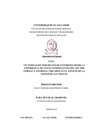 UNIVERSIDAD DE EL SALVADOR
FACULTAD MULTIDISCIPLINARIA ORIENTAL
DEPARTAMENTO DE CIENCIAS Y HUMANIDADES
SECCION DE CIENCIAS SOCIALES

TESIS:
VICTIMIZACION POR DELITO DE EXTORSION DESDE LA
EXPERIENCIA DE CINCO COMERCIANTES DEL SECTOR
FORMAL E INFORMAL UBICADOS EN EL ESPACIO DE LA
CIUDAD DE SAN MIGUEL

PRESENTADO POR:
NELLY XIOMARA MARTINEZ CUADRA

PARA OPTAR AL GRADO DE:
LICENCIATURA EN SOCIOLOGIA

ENERO 2010

SAN MIGUEL,

EL SALVADOR,

CENTROAMERICA
a

 