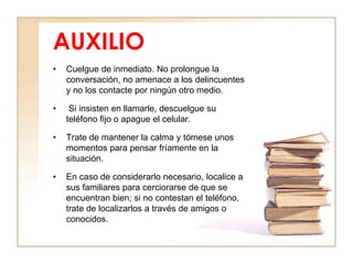 AUXILIO
•   Cuelgue de inmediato. No prolongue la
    conversación, no amenace a los delincuentes
    y no los contacte por ningún otro medio.

•    Si insisten en llamarle, descuelgue su
    teléfono fijo o apague el celular.

•   Trate de mantener la calma y tómese unos
    momentos para pensar fríamente en la
    situación.

•   En caso de considerarlo necesario, localice a
    sus familiares para cerciorarse de que se
    encuentran bien; si no contestan el teléfono,
    trate de localizarlos a través de amigos o
    conocidos.
 