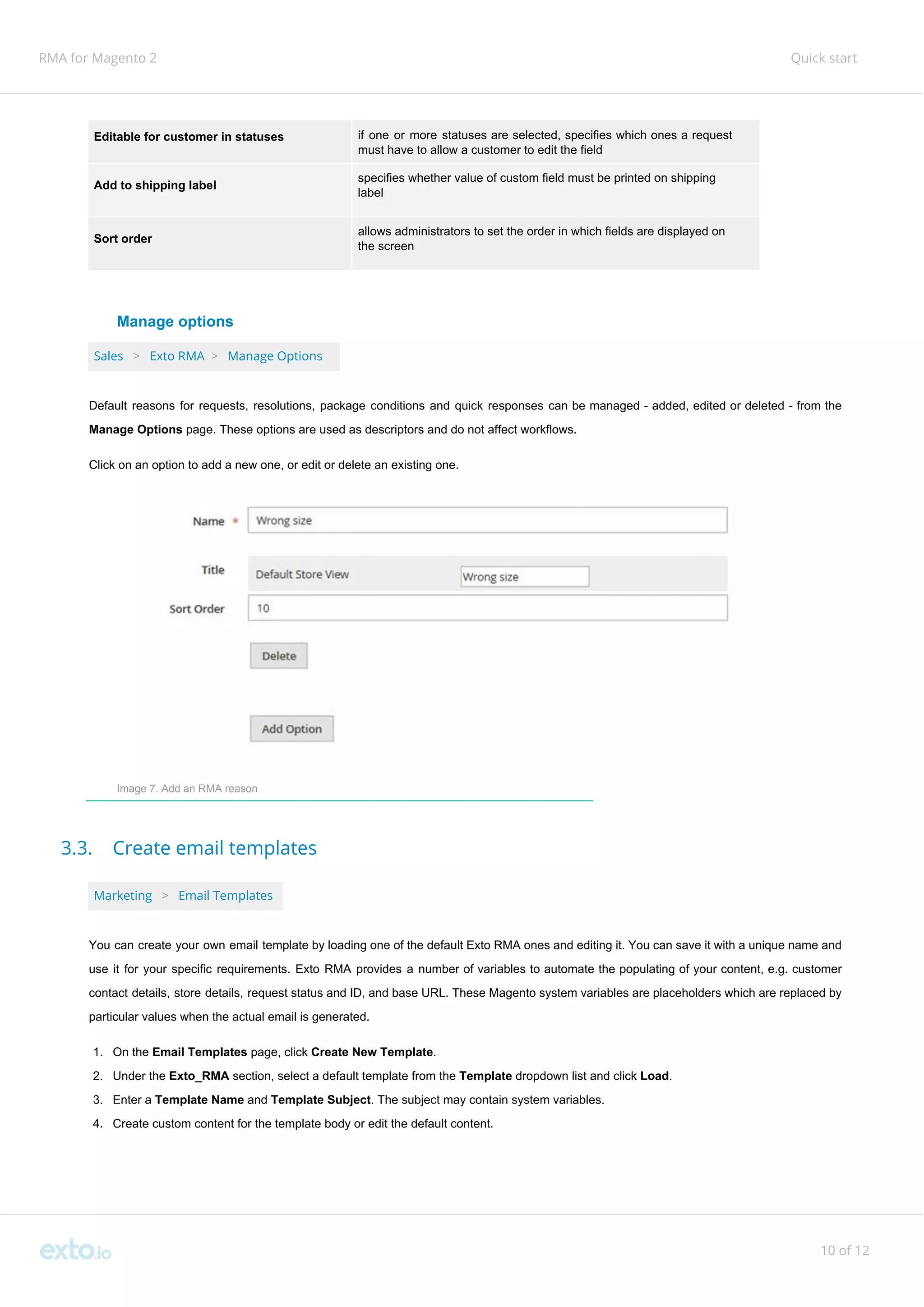 RMA for Magento 2 Quick start
Editable for customer in statuses if one or more statuses are selected, specifies which ones a request
must have to allow a customer to edit the field
Add to shipping label
specifies whether value of custom field must be printed on shipping
label
Sort order
allows administrators to set the order in which fields are displayed on
the screen
Manage options
Sales ​ ​>​ ​ Exto RMA ​>​ ​Manage Options
Default reasons for requests, resolutions, package conditions and quick responses can be managed - added, edited or deleted - from the
Manage Options​ page. These options are used as descriptors and do not affect workflows.
Click on an option to add a new one, or edit or delete an existing one.
Image 7. Add an RMA reason
3.3. Create email templates
Marketing ​ ​>​ ​Email Templates
You can create your own email template by loading one of the default Exto RMA ones and editing it. You can save it with a unique name and
use it for your specific requirements. Exto RMA provides a number of variables to automate the populating of your content, e.g. customer
contact details, store details, request status and ID, and base URL. These Magento system variables are placeholders which are replaced by
particular values when the actual email is generated.
1. On the​ Email Templates​ page, click ​Create New Template​.
2. Under the​ Exto_RMA​ section, select a default template from the ​Template​ dropdown list and click ​Load​.
3. Enter a ​Template Name ​and ​Template Subject​. The subject may contain system variables.
4. Create custom content for the template body or edit the default content.
10 of 12
 